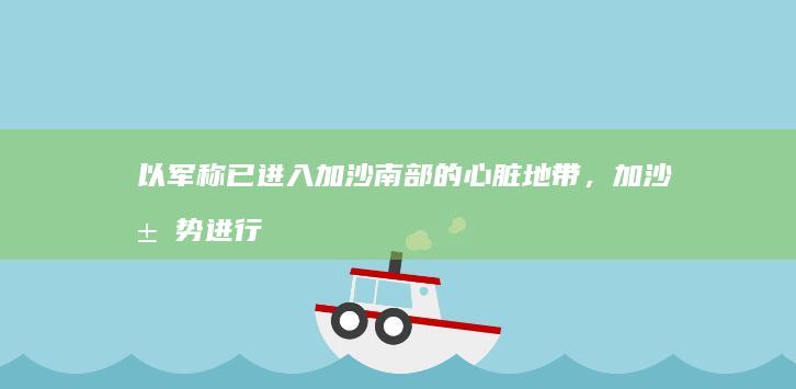 以军称已进入加沙南部的心脏地带，加沙局势进行到哪一步了？